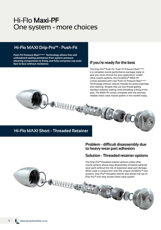 6 www.spraydrysafety.co.nz
Hi-Flo Maxi-PF
One system - more choices
If you're ready for the best
The Drip-Pro™ Push-Fit Push-Fit Pressure Biaspat.pend
is a complete nozzle performance package ready to
give you more choices for your application. Unlike
other nozzle systems, the Click&Dry™ MAXI-PF
comes standard with new Push-Fit Pressure Biaspat.pend
Technology without retainer threads for easier assembly
and cleaning. threads that use low thread galling
stainless material making cross threading a thing of the
past. The MAXI-PF comes complete with the shortest,
reliable check valve nozzle system in the market today.
Hi-Flo MAXI Drip-Pro™ - Push-Fit
Problem - difficult disassembly due
to heavy wear part adhesion
Solution - Threaded retainer options
The Drip-Pro™ threaded retainer options unlike other
nozzle systems allows easy disassembly of heavily adhered
wear parts without the risk of expensive wear part damage.
When used in conjunction with the unique Click&Dry™ tool
systems. Drip-Pro™ threaded retainer also allows full use of
Drip-Pro™ anti-drip nozzle check valve system.
Hi-Flo MAXI Short - Threaded Retainer
Push-Fit Pressure Biaspat.pend
Technology allows free and
unhindered sealing assistance from system pressure
allowing components to freely and fully compress cap seals
face to face without resistance.
 