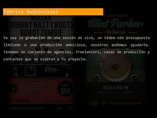 Fábrica Audiovisual:
Ya sea la grabación de una sesión en vivo, un video con presupuesto
limitado o una producción ambiciosa, nosotros podemos ayudarte.
Tenemos un conjunto de agencias, freelancers, casas de producción y
contactos que se ajustan a tu proyecto.
 