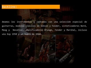 Backline:
Amamos los instrumentos y contamos con una selección especial de
guitarras, modelos clásicos de Gibson y Fender, sintetizadores Nord,
Moog y Novation, amplificadores Orange, Fender y Marshal, incluso
una Kay 1950 y un Supro de 1960.
 