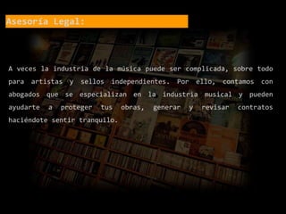 Asesoría Legal:
A veces la industria de la música puede ser complicada, sobre todo
para artistas y sellos independientes. Por ello, contamos con
abogados que se especializan en la industria musical y pueden
ayudarte a proteger tus obras, generar y revisar contratos
haciéndote sentir tranquilo.
 