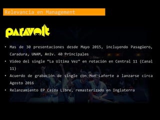 Relevancia en Management
• Mas de 30 presentaciones desde Mayo 2015, incluyendo Pasagüero,
Caradura, UNAM, Aniv. 40 Principales
• Video del single “La Ultima Vez” en rotación en Central 11 (Canal
11)
• Acuerdo de grabación de single con Mon Laferte a lanzarse circa
Agosto 2016
• Relanzamiento EP Caída Libre, remasterizado en Inglaterra
 