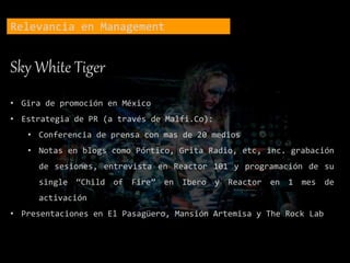Relevancia en Management
Sky White Tiger
• Gira de promoción en México
• Estrategia de PR (a través de Malfi.Co):
• Conferencia de prensa con mas de 20 medios
• Notas en blogs como Pórtico, Grita Radio, etc, inc. grabación
de sesiones, entrevista en Reactor 101 y programación de su
single “Child of Fire” en Ibero y Reactor en 1 mes de
activación
• Presentaciones en El Pasagüero, Mansión Artemisa y The Rock Lab
 