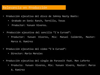 Relevancia en Producción
• Producción ejecutiva del disco de Johnny Nasty Boots:
• Grabado en Sonic Ranch, Tornillo, Texas
• Productor: Yunuen Viveros.
• Producción ejecutiva del sencillo “I´m Cursed”:
• Productor: Yunuen Viveros, Mix: Manuel Calderón, Master:
Marco A. Ramirez
• Producción ejecutiva del video “I´m Cursed”:
• Director: Mario Morales
• Producción ejecutiva del single de Paravolt feat. Mon Laferte
• Producto: Yunuen Viveros, Mix: Yunuen Vivero, Master: Marco
A. Ramirez
 