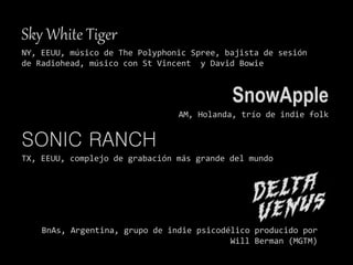 Sky White Tiger
NY, EEUU, músico de The Polyphonic Spree, bajista de sesión
de Radiohead, músico con St Vincent y David Bowie
SnowApple
AM, Holanda, trío de indie folk
SONIC RANCH
TX, EEUU, complejo de grabación más grande del mundo
BnAs, Argentina, grupo de indie psicodélico producido por
Will Berman (MGTM)
 