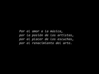 Por el amor a la música,
por la pasión de los artistas,
por el placer de los escuchas,
por el renacimiento del arte.
 