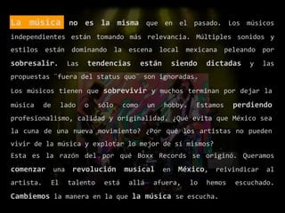 La música no es la misma que en el pasado. Los músicos
independientes están tomando más relevancia. Múltiples sonidos y
estilos están dominando la escena local mexicana peleando por
sobresalir. Las tendencias están siendo dictadas y las
propuestas ¨fuera del status quo¨ son ignoradas.
Los músicos tienen que sobrevivir y muchos terminan por dejar la
música de lado o sólo como un hobby. Estamos perdiendo
profesionalismo, calidad y originalidad. ¿Qué evita que México sea
la cuna de una nueva movimiento? ¿Por qué los artistas no pueden
vivir de la música y explotar lo mejor de sí mismos?
Esta es la razón del por qué Boxx Records se originó. Queramos
comenzar una revolución musical en México, reivindicar al
artista. El talento está allá afuera, lo hemos escuchado.
Cambiemos la manera en la que la música se escucha.
 