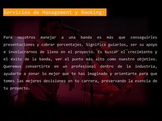 Servicios de Management y Booking:
Para nosotros manejar a una banda es más que conseguirles
presentaciones y cobrar porcentajes. Significa guiarlos, ser su apoyo
e involucrarnos de lleno en el proyecto. Es buscar el crecimiento y
el éxito de la banda, ver el punto más alto como nuestro objetivo.
Queremos convertirte en un profesional dentro de la industria,
ayudarte a sonar lo mejor que te has imaginado y orientarte para que
tomes las mejores decisiones en tu carrera, preservando la esencia de
tu proyecto.
 