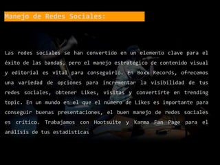 Manejo de Redes Sociales:
Las redes sociales se han convertido en un elemento clave para el
éxito de las bandas, pero el manejo estratégico de contenido visual
y editorial es vital para conseguirlo. En Boxx Records, ofrecemos
una variedad de opciones para incrementar la visibilidad de tus
redes sociales, obtener Likes, visitas y convertirte en trending
topic. En un mundo en el que el número de Likes es importante para
conseguir buenas presentaciones, el buen manejo de redes sociales
es crítico. Trabajamos con Hootsuite y Karma Fan Page para el
análisis de tus estadisticas
 