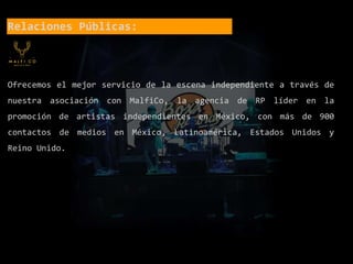 Relaciones Públicas:
Ofrecemos el mejor servicio de la escena independiente a través de
nuestra asociación con MalfiCo, la agencia de RP líder en la
promoción de artistas independientes en México, con más de 900
contactos de medios en México, Latinoamérica, Estados Unidos y
Reino Unido.
 