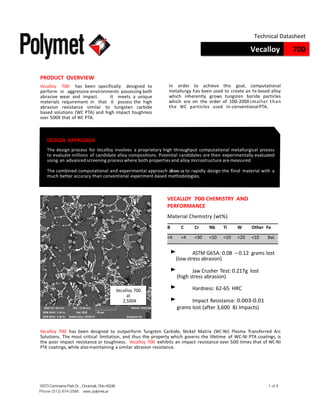 10073CommerceParkDr.,Cincinnati,Ohio45246
Phone (513) 874-3586: www.polymet.us
1 of 8
Vecalloy 700
Technical Datasheet
PRODUCT OVERVIEW
Vecalloy 700 has been specifically designed to
perform in aggressive environments possessing both
abrasive wear and impact. It meets a unique
materials requirement in that it possess the high
abrasion resistance similar to tungsten carbide
based solutions (WC PTA) and high impact toughness
over 500X that of WC PTA.
In order to achieve this goal, computational
metallurgy has been used to create an Fe-based alloy
which inherently grows tungsten boride particles
which are on the order of 100-200X smaller than
the WC particles used in conventionalPTA.
DESIGN APPROACH
The design process for Vecalloy involves a proprietary high throughput computational metallurgical process
to evaluate millions of candidate alloy compositions. Potential candidates are then experimentally evaluated
using an advanced screening process where both propertiesand alloy microstructure are measured.
The combined computational and experimental approach allows us to rapidly design the final material with a
much better accuracy than conventional experiment-based methodologies.
VECALLOY 700 CHEMISTRY AND
PERFORMANCE
Material Chemistry (wt%)
Vecalloy 700
at
2,500X
B C Cr Nb Ti W Other Fe
<4 <4 <30 <10 <10 <20 <10 Bal.
‣ ASTM G65A: 0.08 – 0.12 grams lost
(low stress abrasion)
‣ Jaw Crusher Test: 0.217g lost
(high stress abrasion)
‣ Hardness: 62-65 HRC
‣ Impact Resistance: 0.003-0.01
grams lost (after 3,600 8J Impacts)
Vecalloy 700 has been designed to outperform Tungsten Carbide, Nickel Matrix (WC-Ni) Plasma Transferred Arc
Solutions. The most critical limitation, and thus the property which governs the lifetime of WC-Ni PTA coatings, is
the poor impact resistance or toughness. Vecalloy 700 exhibits an impact resistance over 500 times that of WC-Ni
PTA coatings, while alsomaintaining a similar abrasion resistance.
 