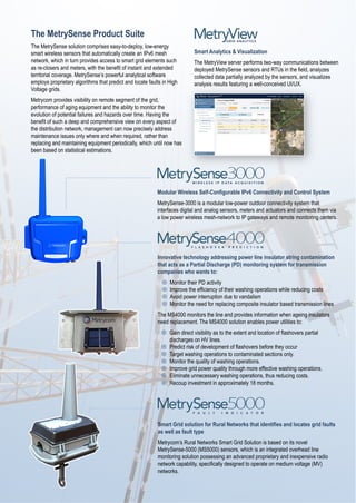 The MetrySense Product Suite
The MetrySense solution comprises easy-to-deploy, low-energy
smart wireless sensors that automatically create an IPv6 mesh
network, which in turn provides access to smart grid elements such
as re-closers and meters, with the benefit of instant and extended
territorial coverage. MetrySense’s powerful analytical software
employs proprietary algorithms that predict and locate faults in High
Voltage grids.
Metrycom provides visibility on remote segment of the grid,
performance of aging equipment and the ability to monitor the
evolution of potential failures and hazards over time. Having the
benefit of such a deep and comprehensive view on every aspect of
the distribution network, management can now precisely address
maintenance issues only where and when required, rather than
replacing and maintaining equipment periodically, which until now has
been based on statistical estimations.
Modular Wireless Self-Configurable IPv6 Connectivity and Control System
MetrySense-3000 is a modular low-power outdoor connectivity system that
interfaces digital and analog sensors, meters and actuators and connects them via
a low power wireless mesh-network to IP gateways and remote monitoring centers.
Innovative technology addressing power line insulator string contamination
that acts as a Partial Discharge (PD) monitoring system for transmission
companies who wants to:
¤  Monitor their PD activity
¤  Improve the efficiency of their washing operations while reducing costs
¤  Avoid power interruption due to vandalism
¤  Monitor the need for replacing composite insulator based transmission lines
The MS4000 monitors the line and provides information when ageing insulators
need replacement. The MS4000 solution enables power utilities to:
¤  Gain direct visibility as to the extent and location of flashovers partial
discharges on HV lines.
¤  Predict risk of development of flashovers before they occur
¤  Target washing operations to contaminated sections only.
¤  Monitor the quality of washing operations.
¤  Improve grid power quality through more effective washing operations.
¤  Eliminate unnecessary washing operations, thus reducing costs.
¤  Recoup investment in approximately 18 months.
Smart Grid solution for Rural Networks that identifies and locates grid faults
as well as fault type
Metrycom’s Rural Networks Smart Grid Solution is based on its novel
MetrySense-5000 (MS5000) sensors, which is an integrated overhead line
monitoring solution possessing an advanced proprietary and inexpensive radio
network capability, specifically designed to operate on medium voltage (MV)
networks.
Smart Analytics & Visualization
The MetryView server performs two-way communications between
deployed MetrySense sensors and RTUs in the field, analyzes
collected data partially analyzed by the sensors, and visualizes
analysis results featuring a well-conceived UI/UX.
 