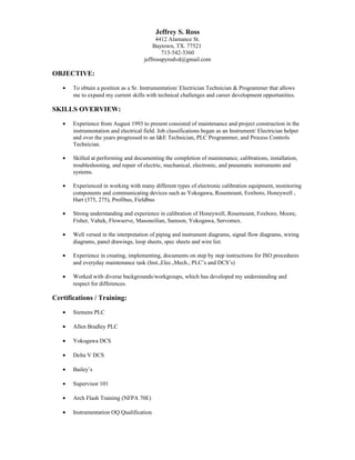 Jeffrey S. Ross
4412 Alamance St.
Baytown, TX. 77521
713-542-3360
jeffrosspyrodvd@gmail.com
OBJECTIVE:
• To obtain a position as a Sr. Instrumentation/ Electrician Technician & Programmer that allows
me to expand my current skills with technical challenges and career development opportunities.
SKILLS OVERVIEW:
• Experience from August 1993 to present consisted of maintenance and project construction in the
instrumentation and electrical field. Job classifications began as an Instrument/ Electrician helper
and over the years progressed to an I&E Technician, PLC Programmer, and Process Controls
Technician.
• Skilled at performing and documenting the completion of maintenance, calibrations, installation,
troubleshooting, and repair of electric, mechanical, electronic, and pneumatic instruments and
systems.
• Experienced in working with many different types of electronic calibration equipment, monitoring
components and communicating devices such as Yokogawa, Rosemount, Foxboro, Honeywell ,
Hart (375, 275), Profibus, Fieldbus
• Strong understanding and experience in calibration of Honeywell, Rosemount, Foxboro, Moore,
Fisher, Valtek, Flowserve, Masoneilian, Samson, Yokogawa, Servomex.
• Well versed in the interpretation of piping and instrument diagrams, signal flow diagrams, wiring
diagrams, panel drawings, loop sheets, spec sheets and wire list.
• Experience in creating, implementing, documents on step by step instructions for ISO procedures
and everyday maintenance task (Inst.,Elec.,Mech., PLC’s and DCS’s)
• Worked with diverse backgrounds/workgroups, which has developed my understanding and
respect for differences.
Certifications / Training:
• Siemens PLC
• Allen Bradley PLC
• Yokogawa DCS
• Delta V DCS
• Bailey’s
• Supervisor 101
• Arch Flash Training (NFPA 70E)
• Instrumentation OQ Qualification
 