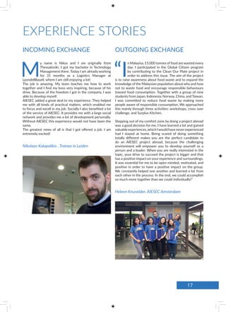 EXPERIENCE STORIES
OUTGOING EXCHANGEINCOMING EXCHANGE
“I
n Malayisa, 15,000 tonnes of food are wasted every
day. I participated in the Global Citizen program
by contributing to the Clean Our Plate project in
order to address this issue. The aim of the project
is to raise awareness about food waste and to expand the
knowledge of the Malaysian population about why and how
not to waste food and encourage responsible behaviours
toward food consumption. Together with a group of nine
students from Japan, Indonesia, Norway, China, and Taiwan,
I was committed to reduce food waste by making more
people aware of responsible consumption. We approached
this mainly through three activities: workshops, cross over
challenge, and Surplus Kitchen.
Stepping out of my comfort zone by doing a project abroad
was a good decision for me. I have learned a lot and gained
valuable experiences,which Iwould have neverexperienced
had I stayed at home. Being scared of doing something
totally different makes you are the perfect candidate to
do an AIESEC project abroad, because the challenging
environment will empower you to develop yourself as a
person and a leader. When you are really interested in the
topic, your drive to succeed the project is bigger and that
has a positive impact on your experience and surroundings.
It was essential for me to be open-minded, motivated, and
positive in order to have a positive impact on the group.
We constantly helped one another and learned a lot from
each other in the process. In the end, we could accomplish
so much more together than we could individually!”
Heleen Knuvelder, AIESEC Amsterdam
M
y name is Nikos and I am originally from
Thessaloniki. I got my bachelor in Technology
Management there. Today I am already working
for 31 months as a Logistics Manager at
LyondellBasell, where I am still enjoying a lot!
The job is amazing. My team teaches me how to work
together and I find my boss very inspiring, because of his
drive. Because of the freedom I got in the company, I was
able to develop myself.
AIESEC added a great deal to my experience. They helped
me with all kinds of practical matters, which enabled me
to focus and excell in my job. Socially I also benefited a lot
of the service of AIESEC. It provides me with a large social
network and provides me a lot of development personally.
Without AIESEC this experience would not have been the
same.
The greatest news of all is that I got offered a job. I am
extremely excited!
Nikolaos Kalapalikis , Trainee in Leiden
17
 