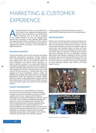 MARKETING & CUSTOMER
EXPERIENCE
A
t the beginning of the year, we concluded that in
order to grow in our outgoing exchange programs
we had to pay more focus on our market reach
and conversion rates to be able to capitalize
on our market potential. As such our strategic focus
became lead conversion in both outgoing Global Talent
and outgoing Global Citizen, requiring us to take a deeper
look into improving our content marketing, leveraging our
organizational capacity and talent, and transforming our
digital ecosystems.
All Local Committees strive for the same goal of providing
leadership development experiences abroad. However,
this is communicated and marketed externally in diverse
and unaligned ways that do not necessarily reflect our
value proposition and desired brand experience. In
order to position ourselves as an experiential leadership
development organization, we took first steps to adopt the
inbound marketing method,which focuses on a pull strategy
with engaging content that is reflective of who we are and
what we do. We carried out a national “Blue Man” stunt
adopted by 10 Local Committees, created a weekly “60
AIESEConds” campaign with videos about the Sustainable
Development Goals, and refreshed our website. AIESEC
Delft also created a video following the inbound method
that achieved a reach of 70,000 views and 1000+ likes and
shares, this being a good case practice within the global
network.
Market reach and lead generation made good progress this
year, however we also needed to pay attention to how our
leads are nurtured and converted into customers. This led
to two major realizations; first, that we needed to align our
call-to-action and centralize where our leads are stored
and managed, and second, we needed to know more about
our leads in order to customize our follow-up and convert
them more efficiently. As such, we developed a national
CRM system with Salesforce, allowing us to track our lead
information and nurturing consistently and accurately. This
technology allows us to automate and simplify our lead
journeys, and we are currently in the process of integrating
an email marketing software with relevant and brand
aligned content.
RELEVANT CONTENT
TALENT MANAGEMENT
DIGITALIZATION
marketing teams in all Local Committees, as well as a
specific MCVP Marketing function on the national board.
To evolve from push to pull marketing, we needed to
take a closer look at our education cycle for marketing
managers across Local Committees, as well as our talent
capacity and structure. Together with the National
Marketing Team, a National Marketing Summit was hosted
in the fall in order to develop marketing knowledge and
approaches across the network and to introduce the
inbound marketing method. Separate marketing tracks
were also delivered at our national conferences. To
further capitalize on our market potential, we came to the
conclusion that separate marketing teams and centralized
leadership are necessary to align and further develop
marketing capacity, talent, and strategies in the network.
Therefore, the 2016-2017 term will have separate
National marketing campaign: Blue man
18
 