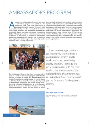 AMBASSADORS PROGRAM
A
lthough the Ambassadors Program has been
a cornerstone program for AIESEC in the
Netherlands since 1994, it has gone through a
radical transformation this year. Whereas it used
to target twenty 1st and 2nd year students to embark
on a cultural experience, the program has evolved to be
strategically aligned and supportive towards the outgoing
Global Citizen program. As we are increasing our impact
by growing in the number of experiences we facilitate
abroad, it is equally important to ensure that the quality of
these experiences remains high so that leadership can be
developed in our Exchange Participants.
The Ambassadors Program has been reconstructed in
order to contribute to increasing program satisfaction by
focusing on project standards and relevant expectation
setting. This was achieved by sending 11 recent alumni
as CEEDers (Cultural Envoy for Exchange Development)
to represent the Netherlands in 8 partner entities: Brazil,
Colombia, Indonesia, Malaysia, Oman, Sri Lanka, Tanzania,
Tunisia. Their aim was to strengthen the collaboration and
synergy between our entities and visit projects to assess
their standards and quality first-hand (e.g. job descriptions,
logistics, and living standards), and transfer their knowledge
and recommendations to Local Committees and Exchange
Participants in the Netherlands.The newly evolved program
was met with great enthusiasm and has allowed exchange
participants to receive entity-specific preparation and
consulting thanks to the expertise of our CEEDers. It also
enabled the Global Citizen network to gain more insight
and understanding of our product features and benefits,
which is key in order for us to become a more customer
centric organization.
“It was an amazing experience
for me and my team to build a
program from scratch and to
work on a more overviewing
quality program. Thanks to the
close collaboration with the team
leaders, team members and the
national board, this program was,
is, and will continue to be relevant
for the future and for the future
leaders.
”MELANIE VAN BUSSEL
LCVP AMBASSADORS PROGRAM, MAASTRICHT
20
 