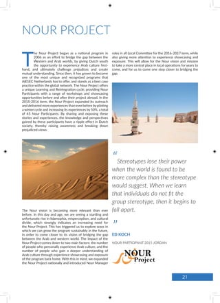 NOUR PROJECT
T
he Nour Project began as a national program in
2006 as an effort to bridge the gap between the
Western and Arab worlds, by giving Dutch youth
the opportunity to experience Arab culture first-
hand, and ultimately challenge prejudices and create
mutual understanding. Since then, it has grown to become
one of the most unique and recognized programs that
AIESEC Netherlands has to offer, and stands as a best case
practice within the global network. The Nour Project offers
a unique Learning and Reintegration cycle, providing Nour
Participants with a range of workshops and showcasing
opportunities before and after their project abroad. In the
2015-2016 term, the Nour Project expanded its outreach
and delivered more experiences than ever before bypiloting
a winter cycle and increasing its experiences by 50%, a total
of 45 Nour Participants. By sharing and exposing these
stories and experiences, the knowledge and perspectives
gained by these participants have a ripple effect in Dutch
society, thereby raising awareness and breaking down
prejudiced views.
The Nour vision is becoming more relevant than ever
before. In this day and age, we are seeing a startling and
unfortunate rise in Islamophia, misperception, and cultural
divide, which strongly indicates an increasing need for
the Nour Project. This has triggered us to explore ways in
which we can grow the program sustainably in the future,
in order to come closer to its vision of bridging the gap
between the Arab and western world. The impact of the
Nour Project comes down to two main factors: the number
of people who personally experience Arab culture, and the
number of people who gain a deeper understanding of
Arab culture through experience showcasing and exposure
of the program back home. With this in mind, we expanded
the Nour Project nationally and introduced Nour Manager
roles in all Local Committee for the 2016-2017 term, while
also giving more attention to experience showcasing and
exposure. This will allow for the Nour vision and mission
to take a more central place in local operations for years to
come, and for us to come one step closer to bridging the
gap.
“Stereotypes lose their power
when the world is found to be
more complex than the stereotype
would suggest. When we learn
that individuals do not fit the
group stereotype, then it begins to
fall apart.
”ED KOCH
NOUR PARTICIPANT 2015 JORDAN
21
 