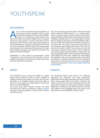 THE INITIATIVE
SURVEY INSIGHTS
YOUTHSPEAK
A
IESEC strives to develop leadership qualities in as
many young people as possible in order to make
thempositivecontributorstotheworld.InAIESEC,
we place our confidence in youth, because they
will be the leaders of tomorrow. AIESEC forms the support
system for young people to prepare themselves for this
responsible role. But how can we support young people in
the best possible way? To answer this question, we need to
ask youth themselves. AIESEC realized that young people
need a platform that makes them feel empowered to share
their thoughts and speak up for what they care about. This
platform is called YouthSpeak.
YouthSpeak is a tool to listen to young people to what
is happening in the world and at the same time a tool to
engage young people and inspire them to take action upon
the issues they feel are important.
The YouthSpeak Survey, powered by AIESEC, is a global
insight survey created by youth for youth, designed to
understand what young people care about and how they
would like to be engaged towards issues that matter to
them. The survey focuses on people between 18-30 years
old; the so-called Millennials.
The survey took effect between October 9th 2015
and March 31st 2016 and collected a total of 160,227
responses from youth globally, of which 2070 responses
from Dutch youth.
The YouthSpeak Report sheds light on the Millennial
generation and represents the youth perspective.
Millennials form the largest generation of youth in history.
These young people will be the leaders, managers and
CEOs in 15 years from now who will decide upon how this
world will be shaped. For anyone who is looking to engage
Millennials in an effective way, AIESEC advises to read the
2016 edition of the YouthSpeak report. The report can be
requested by contacting AIESEC’s national board.
The survey was built around the theme: ‘The way the world
will be shaped by 2030 depends on us, young people.’’
Youth is and will continue to be the present and the future
agents of building a better world and impacting it positively.
In AIESEC, we believe that it is our responsibility to ensure
that we enable young people to develop leadership skills in
order to enable them to become the leaders of the future.
To achieve this, we need to understand youth. What are
they passionate about? What drives them in life? How do
they see the world in 2030? How do they see their role
in the future and what do they need in order to fulfil this
role? This generation of youth will play a crucial role in the
successful implementation of the Sustainable Development
Goals (SDGs) that have been adopted by world leaders
last September. But are young people aware of the SDGs
and willing to contribute towards them? The YouthSpeak
survey tries to answer these and many more in the hope of
answering a key question: ‘How can we engage Millennials
to take action?’
24
 