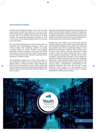 YOUTHSPEAK FORUM
Through the YouthSpeak initiative, we do not only want
young people to voice their opinion in a survey, we also
want young people to engage around the topics that matter
to them and, to act on them. The forums aim to bring
students and organizations/companies together to form
a cross-sector and multi-generational space to talk about
issues that matter.
The upcoming YouthSpeak Forum that will take place on
November 21st, will challenge students to show- and
further develop their leadership qualities by making
a positive impact on society. Through a day program
consisting of keynote speakers, a case study and fruitful
discussions, we want to open the minds of young people
to think differently about the concept of leadership and its
importance to make an impact.
The YouthSpeak insights tell us that young people in
the Netherlands believe that the private sector has the
biggest ability to influence society, closely followed by
the government (YouthSpeak Survey, 2016). Connecting
these to parties to the event to talk and work together with
students will make that participants feel their opinion and
input is valued.
During the morning, keynote speakers from the private- and
public sector will inspire students around the importance
of showing leadership to achieve your goal or purpose. By
providing a perspective of what leadership means for the
speakers personally, students will see that leadership is a
broad concept and can be shown in different ways.
Students see case studies as one of the best practical
learning methods in order for them to grow personally and
professionally (YouthSpeak Survey, 2016). The forum will
give companies the chance to challenge students to show
leadership by thinking in solutions when solving a real
life case of their company, with the end goal of creating
a positive impact for society. Before the event, a video
of the companies/organization’s challenge will be spread
via AIESEC communication channels to dare students to
participate. Students that sign up for one of the challenges
will prepare a small company research for the event. This
makes participants well prepared for solving the case and
will give them a comprehensive understanding of the
company beforehand. The forum will end with a panel
discussion, where students can ask questions to the
companies and organizations around the topic of showing
leadership for making a positive impact.
Overall, the forum aims to inspire students to unlock their
leadership potential.
Are you interested in participating in the YouthSpeak
Forum as organization/company or as a student?
We invite you to take a look at our website www.aiesec.nl
or contact AIESEC the Netherlands.
25
 