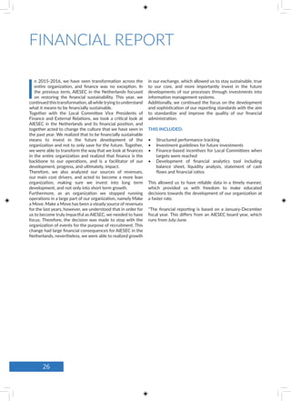 FINANCIAL REPORT
I
n 2015-2016, we have seen transformation across the
entire organization, and finance was no exception. In
the previous term, AIESEC in the Netherlands focused
on restoring the financial sustainability. This year, we
continued this transformation, allwhile trying to understand
what it means to be financially sustainable.
Together with the Local Committee Vice Presidents of
Finance and External Relations, we took a critical look at
AIESEC in the Netherlands and its financial position, and
together acted to change the culture that we have seen in
the past year. We realized that to be financially sustainable
means to invest in the future development of the
organization and not to only save for the future. Together,
we were able to transform the way that we look at finances
in the entire organization and realized that finance is the
backbone to our operations, and is a facilitator of our
development, progress, and ultimately, impact.
Therefore, we also analyzed our sources of revenues,
our main cost drivers, and acted to become a more lean
organization, making sure we invest into long term
development, and not only into short term growth.
Furthermore, as an organization we stopped running
operations in a large part of our organization, namely Make
a Move. Make a Move has been a steady source of revenues
for the last years, however, we understood that in order for
us to become truly impactful as AIESEC, we needed to have
focus. Therefore, the decision was made to stop with the
organization of events for the purpose of recruitment. This
change had large financial consequences for AIESEC in the
Netherlands, nevertheless, we were able to realized growth
in our exchange, which allowed us to stay sustainable, true
to our core, and more importantly invest in the future
developments of our processes through investments into
information management systems.
Additionally, we continued the focus on the development
and sophistication of our reporting standards with the aim
to standardize and improve the quality of our financial
administration.
THIS INCLUDED:
•	 Structured performance tracking
•	 Investment guidelines for future investments
•	 Finance-based incentives for Local Committees when
targets were reached
•	 Development of financial analytics tool including
balance sheet, liquidity analysis, statement of cash
flows and financial ratios
This allowed us to have reliable data in a timely manner,
which provided us with freedom to make educated
decisions towards the development of our organization at
a faster rate.
*The financial reporting is based on a January-December
fiscal year. This differs from an AIESEC board year, which
runs from July-June.
26
 