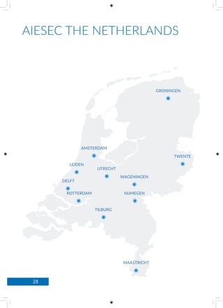 28
AIESEC THE NETHERLANDS
AMSTERDAM
DELFT
GRONINGEN
LEIDEN
MAASTRICHT
ROTTERDAM NIJMEGEN
TILBURG
WAGENINGEN
UTRECHT
TWENTE
 