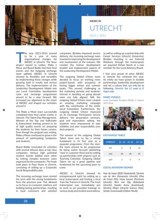 UTRECHT 13 - 14 14 -15 15 - 16
iGT 6 8 12
oGC 28 48 35
oGT 3 3 9
EXCHANGE TABLE
companies. Besides improved service
delivery, the incoming exchange team
invested in improving the development
and involvement of the trainees. We
created the trainee development
booklet and implemented aspects of
the Leadership Development Model.
The outgoing Global Citizen team
decided to focus on working more
project-based, with prospects of
having bigger winter and summer
peaks. This proved challenging as
the marketing periods and students’
interest in deciding on going abroad
were not fully aligned. Still, the
outgoing Global Citizen team created
an amazing marketing campaign
with the contribution of the entire
Local Committee. Furthermore, the
outgoing Global Citizen improved
on its Exchange Participants service
delivery. Via preparation seminars,
goal and expectation setting, the
students were empowered to take
initiative and own responsibility over
their projects.
The mission of the outgoing Global
Talent team was to lay a strong
fundament in its first year as a
separate programme. From the start,
the team proved to be progressive
by being match focused (abolishing
‘raise’ in customer flow) and by setting
up partnerships with projects such as
Teaching Colombia. Outgoing Global
Talent set up a great pipeline and
fundament for the upcoming years to
come.
AIESEC in Utrecht showed its
entrepreneurial spirit by setting up a
local trainerspool and hosting a local
Train the Trainers in Utrecht. The fresh
trainerspool was immediately put
to work as we provided trainings to
variousstudyandstudentassociations,
T
he year 2015-2016 proved
to be a year of many
organizational changes for
AIESEC in Utrecht. The Nour
project moved to Leiden, Make a
Move and Board Battle had their final
events and the outgoing exchange
team splitted. AIESEC in Utrecht
showed its flexibility and versatility
by implementing these changes while
growing both in results and service
delivery. The implementation of the
Leadership Development Model into
our Local Committee development
cycle and exchange programmes
proved to be a step forward. We
increased our alignment to the vision
of AIESEC and shaped our activities
around it.
The Make a Move team successfully
completed their final career events in
Utrecht. The Talent Day Management,
Women at the Top and Sollicitatie
& Assessment training proved to be
of high quality events on preparing
the students for their future careers.
Even though the program was ending,
Make a Move continued to grow in the
amount of participating companies
and students.
Board Battle concluded its activities
with several inhouse days at top class
companies. Various high potential
student boards battled each other
by solving complex business cases
organized by the companies. The finals
took place at Paus Huize in Utrecht,
consisting of setting up a Corporate
Social Responsibility plan.
The incoming exchange team started
the term with the strong fundaments
from the previous year. This allowed
us to focus on customer relations and
building lasting partnerships, resulting
in loyal customers and satisfied
LOCAL ADVISORY BOARD
Han de Haan (BDO Nederland), Desirée
van de Ven (Gemeente Utrecht), Elise
de Groot (NS), Vicky Sassen (Provincie
Utrecht), Rick van Zijp (Rabobank
Utrecht), Sander Asma (&samhoud),
Nicoline Meijer (Utrecht Science Park),
Sytske Groenewald (Oxfam Novib)
as well as setting up a partnership with
Career Services (Utrecht University).
Besides investing in our External
Relations through the trainerspool,
we acquired Oxfam Novib as a new
member for the Local Advisory Board.
I feel very proud of what AIESEC
in Utrecht has achieved this year.
As entity we have grown in durable
partnerships, leadership development
and set a culture that can only be as
following: Utrecht, het LC waar je Ú
tegen zegt.
MARC VOGELS
Local Committee President AIESEC in Utrecht
2015-2016
UTRECHT
AIESEC IN
2015 / 2016
38
 