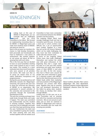 Committee to have more connection
and involvement between the AIESEC
members and the trainees.
The outgoing Global Talent team
strongly challenged itself and had an
innovative spirit this year . It has been
a hard year in which numbers were
difficult, but a lot of opportunities
were created. Together as a team
they set up the Life Science Network,
which can be really challenging, but
they never lost their motivation to
really make this network work.
In terms of the outgoing Global
Citizen team, they really challenged
themselves and worked the whole
year with great enthusiasm. In the
beginning they had a rough start,
but later on in the year they started
performing and made many students
aware of what AIESEC is and what
they can offer. At the info session
they had in March were around 80
people who were interested in going
on a voluntary project with AIESEC.
Next to this, they focused more on the
Global Goals within their marketing
and many students of the Wageningen
University can connect with these
goals. Together they had an amazing
year and developed themselves to
the fullest by giving other students
the chance to develop their selves
through AIESEC.
Looking back on this year, we as an
Local Committee had an amazing
year full of fun moments and learning
moments. We are very proud on each
other and on what we achieved in
AIESEC in Wageningen and I want to
thank everybody who has made this
amazing year possible.
JULIA BAAS
Local Committee President 15/16
L
ooking back at this year of
AIESEC in Wageningen, we can
conclude that we challenged
ourself and our Local
Committee to the fullest. We focused
on implementing innovating ideas to
let AIESEC in Wageningen grow and
make more students aware of AIESEC
and what we stand for.
Next to this we gave our members the
chance to fully develop themselves,
both personally and functionally and
tried to implement a real culture of
achievement. We worked together
as one group and above all had an
amazing time with each other.
This is the first year that we decided
to have an Local Committee meeting
every week instead of once in every
two weeks. This resulted in a more
motivated and close Local Committee,
who were present at all activities
and events. We made sure that as
an group we stayed close to our
values; dedication, transparency and
progressiveness.
During this year we positioned our self
differently towards the Wageningen
University. Our goal for this year was
to show the university the relevance
of AIESEC as an organization. We
participated in several activities of
the university and connected to the
university through the Sustainable
Development Goals.
This year the incoming exchange team
really broke through limits and made
it happen. This team was committed
and professionally and this resulted
in amazing numbers. Together they
overcame a lot of challenges and made
sure that they kept performing during
the year. Furthermore the team was
very committed in giving the trainees
the most amazing time and they
worked together with the whole Local
LOCAL ADVISORY BOARD
Marcel stultiens (Arcadis), Marc Lamers
(Wageningen UR), Hans Westerbeek,
(Friesland Campina), Gerben Dijksterhuis
(Rabobank), Johannes Drees (De Heus
voerders)
WAGENINGEN 13 - 14 14 -15 15 - 16
iGT 6 6 12
oGC 5 18 18
oGT 2 0 0
EXCHANGE TABLE
WAGENINGEN
AIESEC IN
2015 / 2016
39
 