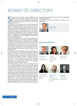 S
ummer is there and yet another AIESEC term is
about to end. As Board of Directors we can look
back at a year that is characterized by strong results
and most importantly by achieving the impact the
organization pursues.
It has been a year in which many current events outside
the organization demonstrated the continual relevance of
AIESEC – unfortunately often in a negative way. In Europe
consequences of the ongoing conflicts of war have become
visible through inflow of significant numbers of refugees
which look for shelter and a brighter future. At the same
time political dissatisfaction and fear in European countries
has led to a significant risk of a breakdown of the European
Union – a project that is rooted like AIESEC in the aftermath
of the Second World War.
Events like this illustrate the need for leadership that is
willing and capable to work on improving this. It is therefore
that AIESEC’s activities matter: every generation of AIESEC
members has the opportunity, and at the same time the
responsibility to do their utmost best to work on this
through the creation of their own leadership experience,
while taking responsibility for the development of other
young individuals. I am happy to say that I believe we have
witnessed this.
On an organizational level AIESEC has taken the decision to
increase its focus on its core activities: student exchanges
through international internships. Consequence of this
is that Make a Move career events have been stopped –
activities in which AIESEC has been a national frontrunner
since 1971 . It is therefore that we are glad to see that
the results of the exchange activities have increased
significantly with double digits growth on all activities,
resulting in a total of 710 experiences.
In line with good practices in the international network,
the outgoing exchange activities have been split between
exchanges that are aimed at voluntary projects and those
that are based on professional internships. The incoming
exchange activities have focused on both SMEs and larger
corporates. This required significant investments in HR
capacity, information management and marketing activities.
Given all that has been achieved I feel honored to have the
role of chair of the Board of Directors. Therefore I want to
thank all the members for their hard work and relentless
dedication to create leadership experiences, both for
themselves and at the same time for their fellow students.
A special appreciation for Ton, Roman, Sanne, Leila, Tom,
Sabine and Mirjam. This team has worked hard with great
SANNE VAN ERP
Strategy Consultant at
ING GROUP
YI LING HO
Supply Chain Finance Sr.
Category Analyst at
UNILEVER
LISELOTTE VAN
STEENIS
Change Consultant at
LJ CONSULTING & OWNER
YOGALISE
CHARLOTTE
EIJSVOOGEL
Associate Consultant at
BAIN & COMPANY
PAUL NEISINGH
Supervisor at De
NEDERLANDSCHE BANK
ROBERT THIE
Lawyer, Legal Council at
ING
energy, passion and eagerness to learn in order to bring this
organization further.
On behalf of the Board of Directors of AIESEC in the
Netherlands,
PAUL NEISINGH
July 2016
BOARD OF DIRECTORS
BOARD OF DIRECTORS
4
 