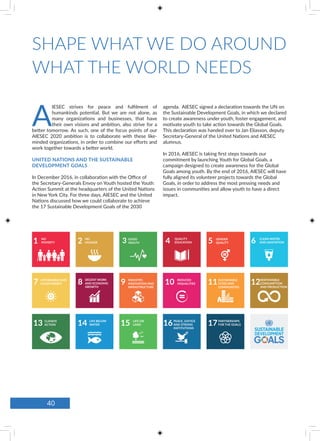 SHAPE WHAT WE DO AROUND
WHAT THE WORLD NEEDS
NO
POVERTY
AFFORDABLE AND
CLEAN ENERGY
CLIMATE
ACTION
LIFE BELOW
WATER
LIFE ON
LAND
DECENT WORK
AND ECONOMIC
GROWTH
INDUSTRY,
INNOVATION AND
INFRASTRUCTURE
REDUCED
INQUALITIES
SUSTAINABLE
CITIES AND
COMMUNITIES
PARTNERSHIPS
FOR THE GOALS
RESPONSIBLE
CONSUMPTION
AND PRODUCTION
PEACE, JUSTICE
AND STRONG
INSTITUTIONS
NO
HUNGER
GOOD
HEALTH
QUALITY
EDUCATION
GENDER
QUALITY
CLEAN WATER
AND SANITATION
A
IESEC strives for peace and fulfilment of
humankinds potential. But we are not alone, as
many organizations and businesses, that have
their own visions and ambition, also strive for a
better tomorrow. As such, one of the focus points of our
AIESEC 2020 ambition is to collaborate with these like-
minded organizations, in order to combine our efforts and
work together towards a better world.
UNITED NATIONS AND THE SUSTAINABLE
DEVELOPMENT GOALS
In December 2016, in collaboration with the Office of
the Secretary-Generals Envoy on Youth hosted the Youth
Action Summit at the headquarters of the United Nations
in New York City. For three days, AIESEC and the United
Nations discussed how we could collaborate to achieve
the 17 Sustainable Development Goals of the 2030
agenda. AIESEC signed a declaration towards the UN on
the Sustainable Development Goals, in which we declared
to create awareness under youth, foster engagement, and
motivate youth to take action towards the Global Goals.
This declaration was handed over to Jan Eliasson, deputy
Secretary-General of the United Nations and AIESEC
alumnus.
In 2016, AIESEC is taking first steps towards our
commitment by launching Youth for Global Goals, a
campaign designed to create awareness for the Global
Goals among youth. By the end of 2016, AIESEC will have
fully aligned its volunteer projects towards the Global
Goals, in order to address the most pressing needs and
issues in communities and allow youth to have a direct
impact.
40
 