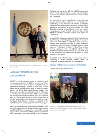 Sanne Nieman and Ton van der Donk at the headquarters of the United
Nations in 2016.
NATIONAL PARTNERSHIPS AND
COLLABORATION
decisions and take action. JCI and AIESEC support each
other in the development of our people and organizations
by capitalizing on each other’s networks, reach, trainers,
and knowledge.
We have also partnered with, Elsevier, the world-leading
provider of information solutions, to work together on
contributing to the Global Goals. Driven by AIESEC’s
partnership with the UN, this collaboration strives to create
awareness, engagement, and action around the Global
Goals by spreading the YouthSpeak survey and insights,
engaging young people through webinars, and promoting
AIESEC’s volunteer exchange projects that impact the
Global Goals.
Lastly, AIESEC works closely together with OneWorld, the
Dutch leading multimedia platform on global development
issues and sustainability. Taking the Global Goals as a
starting point, together we strive to create awareness,
engagement, and action around the Global Goals by sharing
important YouthSpeak insights in OneWorld articles,
sharing experience stories of AIESEC volunteers that
worked on the Global Goals abroad, and help each other
in the promotion and organization of events to inspire
students to take action.
As AIESEC in the Netherlands, we see great value in
partnering to create synergies, combine effort, and
capitalizing on resources to build on a better world.
ARE YOU INTERESTED IN WORKING WITH AIESEC?
Contact us through info@aiesec.nl
AIESEC in the Netherlands started to collaborate with
various organizations on the basis of our common visions
and shared values. One of these is World Merit, an
organization managing a network of more than 100.000
young people worldwide who want to make an impact
towards the Global Goals. World Merit’s founder, Chris
Arnold, was present at our national conference in February
to talk about the importance of the Global Goals and the
role young people should play. World Merit also organizes
Merit360, a program in which 360 young people from all
over the world create projects together to directly impact
the Global Goals. Fifteen members from AIESEC in the
Netherlands will be participating in Merit360 this August.
AIESEC in the Netherlands is also collaborating with JCI, a
non-profit organization consisting of young active citizens
aged 18 to 40 who are engaged and committed to creating
impact in their communities. JCI helps them to develop the
skills, knowledge, and understanding to make informed
From right – World Merit’s Chris Arnold, Marlou Hermsen and Jiska
van Wijk with the national board at AIESEC The Netherlands National
Conference in February 2016.
41
 