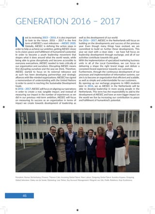 GENERATION 2016 – 2017
N
ext to reviewing 2015 – 2016, it is also important
to look to the future. 2016 – 2017 is the first
term of AIESEC’s next milestone – AIESEC 2020.
Globally, AIESEC is defining the action steps in
order to help us achieve our ambition, gettingAIESEC closer
to its vision: peace and fulfillment of humankind’s potential.
In order to become a youth leadership movement that
shapes what it does around what the world needs, while
being able to grow disruptively and become accessible to
everyone everywhere, AIESEC needed to look critically at
our organization and ourselves. Disrupting AIESEC means
first disrupting ourselves and the way we think. Therefore,
AIESEC started to focus on its external relevance and
as such has been developing partnerships and strategic
alliances with like-minded organizations. AIESEC has signed
a memorandum of understanding with the United Nations
in order to assist in reaching the Sustainable Development
Goals.
In 2016–2017,AIESECwill focus on aligning ouroperations
in order to create a real, tangible impact; and instead of
measuring our impact in the number of experiences as we
did in our previous mid-term ambition, AIESEC will focus
on measuring its success as an organization in terms of
impact we create towards development of leadership as
well as the development of our world.
For 2016 – 2017, AIESEC in the Netherlands will focus on
building on the developments and success of the previous
year. Even though many things have evolved, we are
committed to build on further these developments. This
year we start with a clean slate – we have full focus on
leadership development through exchange, and all of our
activities contribute towards this goal.
With the implementation of specialized marketing business
units in all of the Local Committees, we can focus on
delivering a shape the right brand image and deliver a
consistent brand experience towards our customers.
Furthermore, through the continuous development of our
processes and implementation of information systems, our
aim is to become an organization that efficient and scalable,
as well as simple and understandable for our customers.
By opening up our exchange programs to HBO students
later in 2016, we as AIESEC in the Netherlands will be
able to develop leadership in more young people in the
Netherlands. This term has the responsibility to add to the
development of AIESEC and have an even bigger impact on
the world we live by increasing our contribution to peace
and fulfillment of humankind’s potential.
President: Roman Shcherbatyy, Finance: Thijmen Calis, Incoming Global Talent: Marc Latour, Outgoing Global Talent: Karolina Kujawa, Outgoing
Global Volunteer: Daley van de Sande, Marketing: Lian Tolner, Key Account Management: Margriet van Gils, Public Relations: Anje Knottnerus
46
 