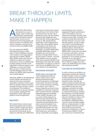 A
IESEC 2015-2016 will be
remembered as a year of
change, a year in which the
organization fundamentally
transformed on the global, national
and local levels. It was a year of
achievement and transformation, the
final six months of our AIESEC 2015
mid-term ambition, and the first six
months of brand-new AIESEC 2020.
The year started with AIESEC
International Congress in India,
where 15 Dutch delegates took part
in the creation of our organization’s
new mid-term ambition: AIESEC
2020. AIESEC works with mid-term
ambitions as milestones towards
achieving our vision, an ambition that
provides strategic direction to the
organization, measures progress, and
challenges us to grow and evolve.
After a 3-day co-creation process
with 800 delegates from over 100
entities, the AIESEC 2020 statements
were created (page 8).
Nationally, AIESEC in the Netherlands
put the ambition forward that we
wanted to become an impactful
organization, and that in order to get
there we needed to become relevant,
exchange focused, and have a culture
of achievement. This ambition is
what defined our term, gave direction
to our strategy, transformed the
organization, and let 300 young
people to break through limits.
RELEVANT
We realized that we need to know
what young people need in todays
world, in order to shape what we do
around what the world needs. We
launched the Youth Speak survey
(page 23), collecting over 2000 Dutch
youth voices and hear their opinions
on world issues, their drivers in life,
and what they see as their role in
shaping the future. We also realized
that we should collaborate more
with other like-minded organizations
around us. We represented the
organization at the United Nations
in New York, where AIESEC signed
a declaration to the UN for the
Sustainable Development Goals.
Nationally, we started collaborating
with ADB, World Merit, Elsevier,
OneWorld, JCI and the Dutch
Ministry of Foreign Affairs. And to
put this further in motion, a new MC
Public Relations role was created
which aims to position AIESEC in the
Netherlands with media, like-minded
organizations, and alumni, in order for
us to become an AIESEC that is even
more relevant in the Netherlands.
EXCHANGE FOCUSED
AIESEC believes that leadership
is the fundamental solution to
unlock a better future, and we
develop leadership through
practical experiences in challenging
environments. We do this through
cross-cultural exchanges. Exchange
is our impact, and in order to
become impactful, we have to focus
completely on exchange. Therefore,
after more than 40 years of Arbeids
Integratie Programma and Make
a Move, AIESEC decided to end
our career activity programs on
both local and national level. We
restructured the organization to
create focused, specialized units in
order to grow disruptively in our
exchange programs. We created a
new Marketing business unit, that
will focus on our brand image and
brand experience, and develop a
strong, recognizable, and engaging
brand leading to more customer
engagement. Digital transformation
was on the forefront, with new
systems and changing customer flows
to become more open, accessible, and
customer friendly. We restructured
the Nour Program, one of our most
relevant products, in order to allow
more youth in the Netherlands to
bridge the gap between the Dutch
and Arab cultures. And finally we
realized that if we want to achieve
AIESEC 2020, and become accessible
to everyone, everywhere, we have
to start allowing more students to
participate in our exchange programs.
Therefore we are opening our
exchange programs to HBO students
later in 2016, to engage even more
youth in the Netherlands and activate
their leadership potential.
CULTURE OF ACHIEVEMENT
In order to achieve our ambition, our
organization needed three elements
to make it happen. Firstly, we needed
ambitious people that were willing
to work hard every day to achieve
impactful results. Secondly, we
needed a growth mindset within the
entire organization that encouraged
our members to take risks, face
challenges, and dare to do things
differently. And lastly, we needed
an environment that gave members
the freedom to try and fail without
judgment. This culture allowed for
new, local initiatives to bloom. One
of these is the refugee program
from AIESEC in Rotterdam, which
connects young educated refugees
with our company partners to help
them integrate into Dutch society
and provide practical working
experiences. Furthermore, a culture
of achievement AIESEC in Delft
also carried out an entrepreneurial
BREAK THROUGH LIMITS,
MAKE IT HAPPEN
6
 