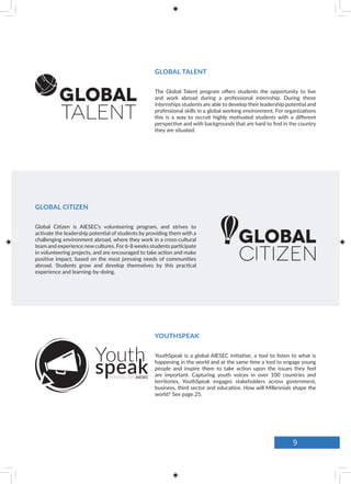 The Global Talent program offers students the opportunity to live
and work abroad during a professional internship. During these
internships students are able to develop their leadership potential and
professional skills in a global working environment. For organizations
this is a way to recruit highly motivated students with a different
perspective and with backgrounds that are hard to find in the country
they are situated.
Global Citizen is AIESEC’s volunteering program, and strives to
activate the leadership potential of students by providing them with a
challenging environment abroad, where they work in a cross-cultural
team and experience new cultures. For 6-8 weeks students participate
in volunteering projects, and are encouraged to take action and make
positive impact, based on the most pressing needs of communities
abroad. Students grow and develop themselves by this practical
experience and learning-by-doing.
YouthSpeak is a global AIESEC initiative, a tool to listen to what is
happening in the world and at the same time a tool to engage young
people and inspire them to take action upon the issues they feel
are important. Capturing youth voices in over 100 countries and
territories, YouthSpeak engages stakeholders across government,
business, third sector and education. How will Millennials shape the
world? See page 25.
YOUTHSPEAK
GLOBAL CITIZEN
GLOBAL TALENT
9
 