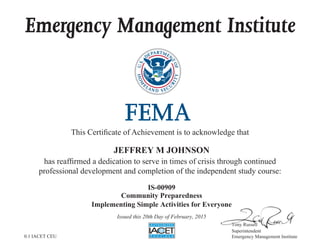 Emergency Management Institute
This Certificate of Achievement is to acknowledge that
has reaffirmed a dedication to serve in times of crisis through continued
professional development and completion of the independent study course:
Tony Russell
Superintendent
Emergency Management Institute
JEFFREY M JOHNSON
IS-00909
Community Preparedness
Implementing Simple Activities for Everyone
Issued this 20th Day of February, 2015
0.1 IACET CEU
 