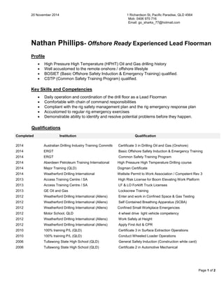 20 November 2014 1 Richardson St, Pacific Paradise, QLD 4564 
Mob: 0406 970 716 
Email: go_sharks_77@hotmail.com 
Page 1 of 2 
Nathan Phillips- Offshore Ready Experienced Lead Floorman 
Profile 
 High Pressure High Temperature (HPHT) Oil and Gas drilling history 
 Well accustomed to the remote onshore / offshore lifestyle 
 BOSIET (Basic Offshore Safety Induction & Emergency Training) qualified. 
 CSTP (Common Safety Training Program) qualified. 
Key Skills and Competencies 
 Daily operation and coordination of the drill floor as a Lead Floorman 
 Comfortable with chain of command responsibilities 
 Compliant with the rig safety management plan and the rig emergency response plan 
 Accustomed to regular rig emergency exercises 
 Demonstrable ability to identify and resolve potential problems before they happen. Qualifications Completed Institution Qualification 
2014 
Australian Drilling Industry Training Committee 
Certificate 3 in Drilling Oil and Gas (Onshore) 
2014 
ERGT 
Basic Offshore Safety Induction & Emergency Training 
2014 
ERGT 
Common Safety Training Program 
2014 
Aberdeen Petroleum Training International 
High Pressure High Temperature Drilling course 
2014 
Major Training (QLD) 
Dogman Certificate 
2014 
Weatherford Drilling International 
Wellsite Permit to Work Association / Competent Rev 3 
2013 
Access Training Centre / SA 
High Risk License for Boom Elevating Work Platform 
2013 
Access Training Centre / SA 
LF & LO Forklift Truck Licenses 
2013 
GE Oil and Gas 
Lockscrew Training 
2012 
Weatherford Drilling International (Allens) 
Enter and work in Confined Space & Gas Testing 
2012 
Weatherford Drilling International (Allens) 
Self Contained Breathing Apparatus (SCBA) 
2012 
Weatherford Drilling International (Allens) 
Confined Small Workplace Emergencies 
2012 
Motor School, QLD 
4 wheel drive light vehicle competency 
2012 
Weatherford Drilling International (Allens) 
Work Safely at Height 
2012 
Weatherford Drilling International (Allens) 
Apply First Aid & CPR 
2010 
100% training P/L (QLD) 
Certificate 3 in Surface Extraction Operations 
2010 
100% training P/L (QLD) 
Conduct Wheeled Loader Operations 
2006 
Tullawong State High School (QLD) 
General Safety Induction (Construction white card) 
2006 
Tullawong State High School (QLD) 
Certificate 2 in Automotive Mechanical 
 