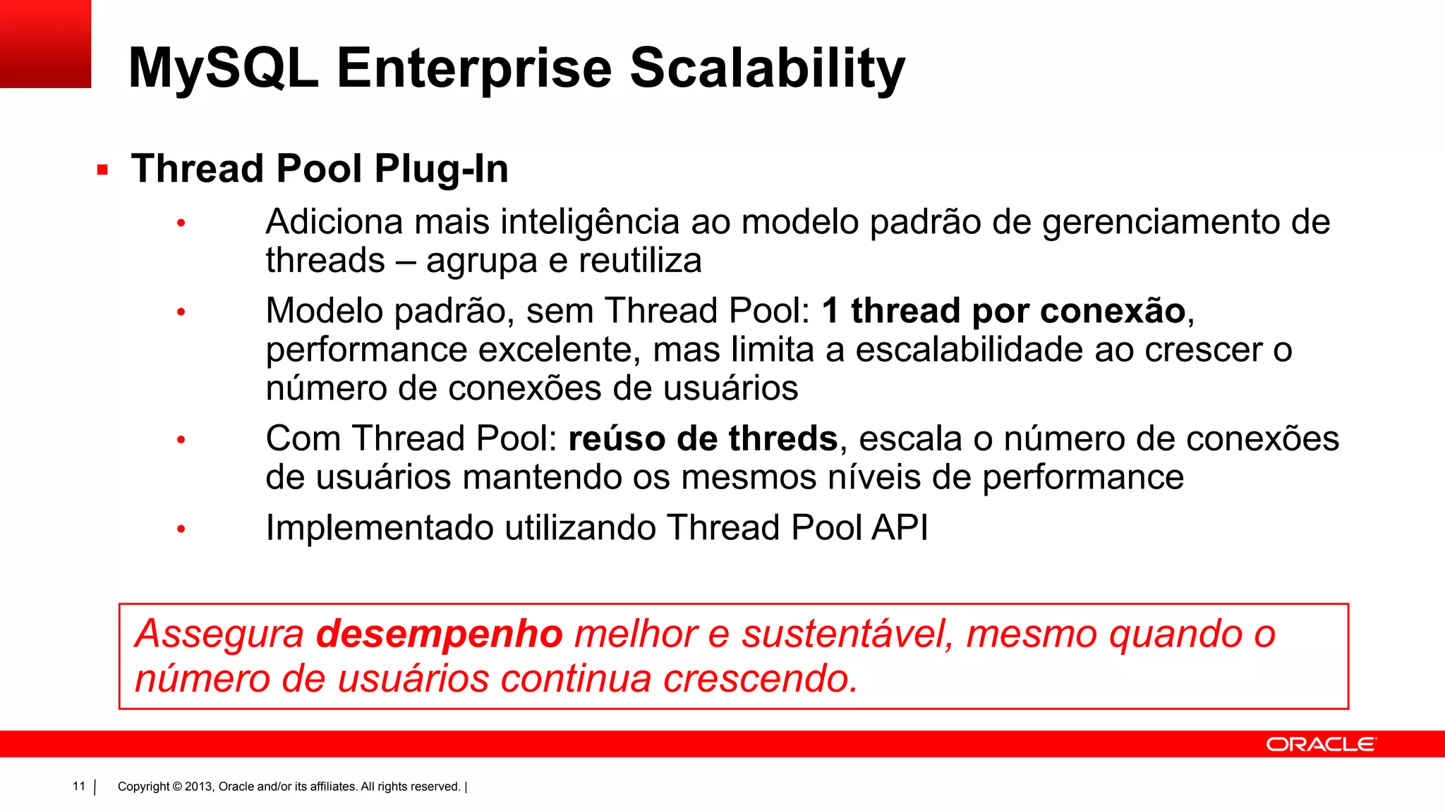 Copyright © 2013, Oracle and/or its affiliates. All rights reserved. |11
 Thread Pool Plug-In
• Adiciona mais inteligência ao modelo padrão de gerenciamento de
threads – agrupa e reutiliza
• Modelo padrão, sem Thread Pool: 1 thread por conexão,
performance excelente, mas limita a escalabilidade ao crescer o
número de conexões de usuários
• Com Thread Pool: reúso de threds, escala o número de conexões
de usuários mantendo os mesmos níveis de performance
• Implementado utilizando Thread Pool API
Assegura desempenho melhor e sustentável, mesmo quando o
número de usuários continua crescendo.
MySQL Enterprise Scalability
 