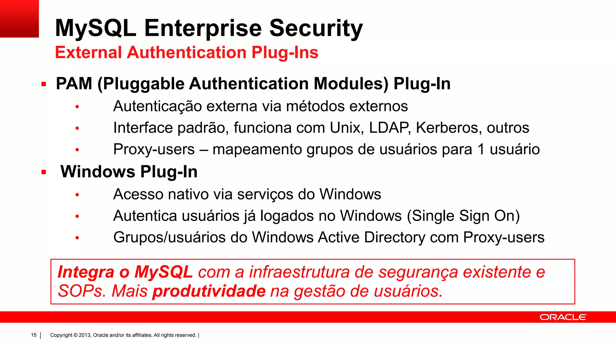 Copyright © 2013, Oracle and/or its affiliates. All rights reserved. |15
 PAM (Pluggable Authentication Modules) Plug-In
• Autenticação externa via métodos externos
• Interface padrão, funciona com Unix, LDAP, Kerberos, outros
• Proxy-users – mapeamento grupos de usuários para 1 usuário
 Windows Plug-In
• Acesso nativo via serviços do Windows
• Autentica usuários já logados no Windows (Single Sign On)
• Grupos/usuários do Windows Active Directory com Proxy-users
Integra o MySQL com a infraestrutura de segurança existente e
SOPs. Mais produtividade na gestão de usuários.
MySQL Enterprise Security
External Authentication Plug-Ins
 