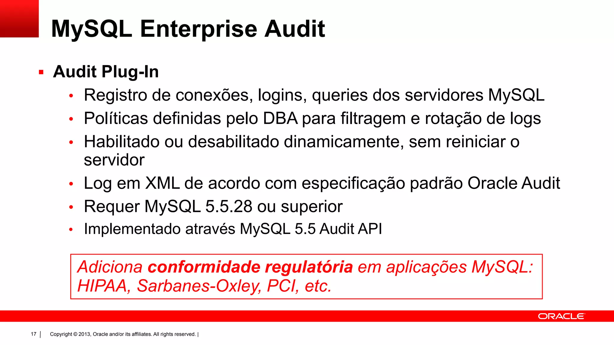 Copyright © 2013, Oracle and/or its affiliates. All rights reserved. |17
MySQL Enterprise Audit
 Audit Plug-In
• Registro de conexões, logins, queries dos servidores MySQL
• Políticas definidas pelo DBA para filtragem e rotação de logs
• Habilitado ou desabilitado dinamicamente, sem reiniciar o
servidor
• Log em XML de acordo com especificação padrão Oracle Audit
• Requer MySQL 5.5.28 ou superior
• Implementado através MySQL 5.5 Audit API
Adiciona conformidade regulatória em aplicações MySQL:
HIPAA, Sarbanes-Oxley, PCI, etc.
 