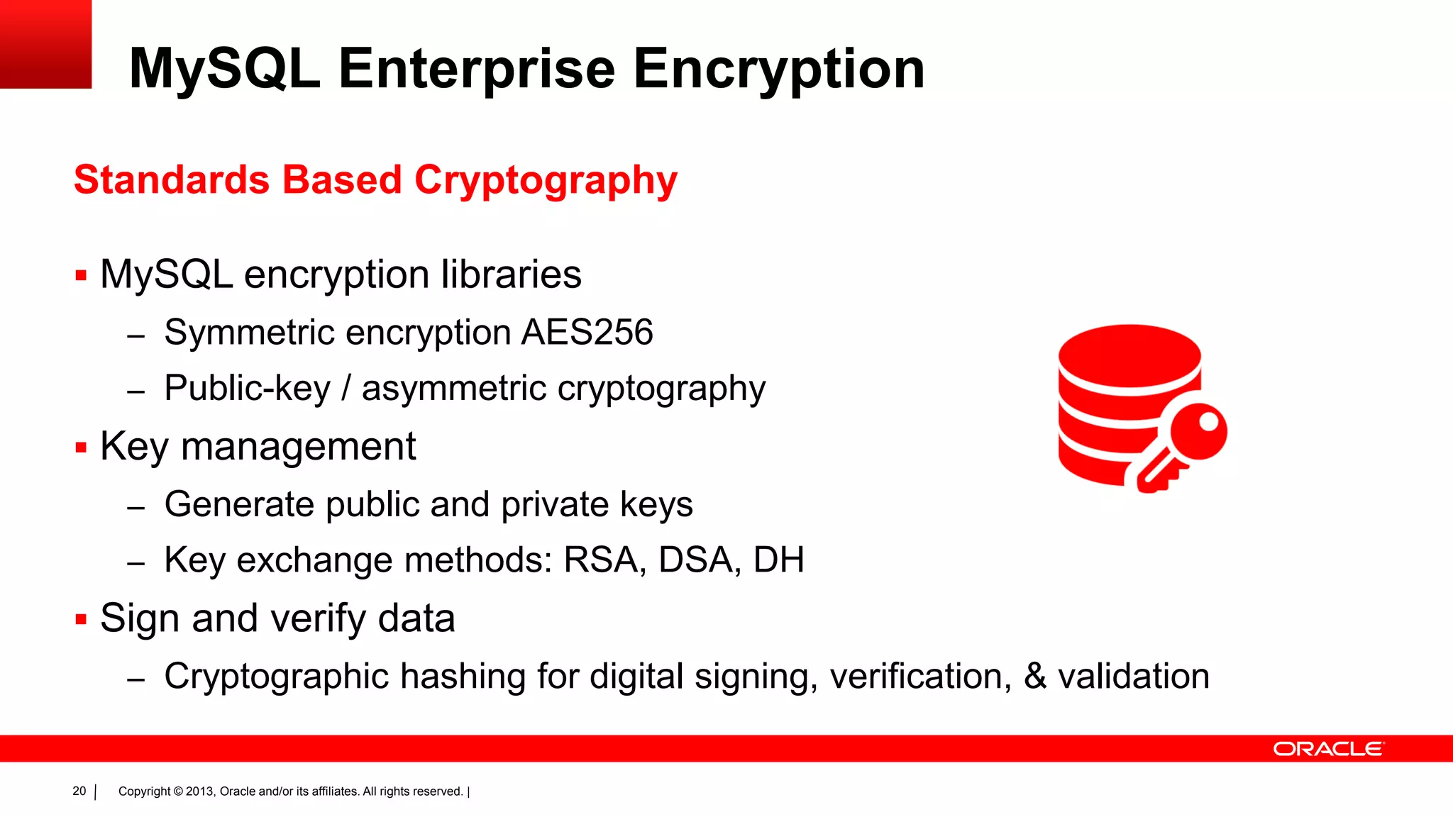 Copyright © 2013, Oracle and/or its affiliates. All rights reserved. |20
MySQL Enterprise Encryption
Standards Based Cryptography
 MySQL encryption libraries
– Symmetric encryption AES256
– Public-key / asymmetric cryptography
 Key management
– Generate public and private keys
– Key exchange methods: RSA, DSA, DH
 Sign and verify data
– Cryptographic hashing for digital signing, verification, & validation
 