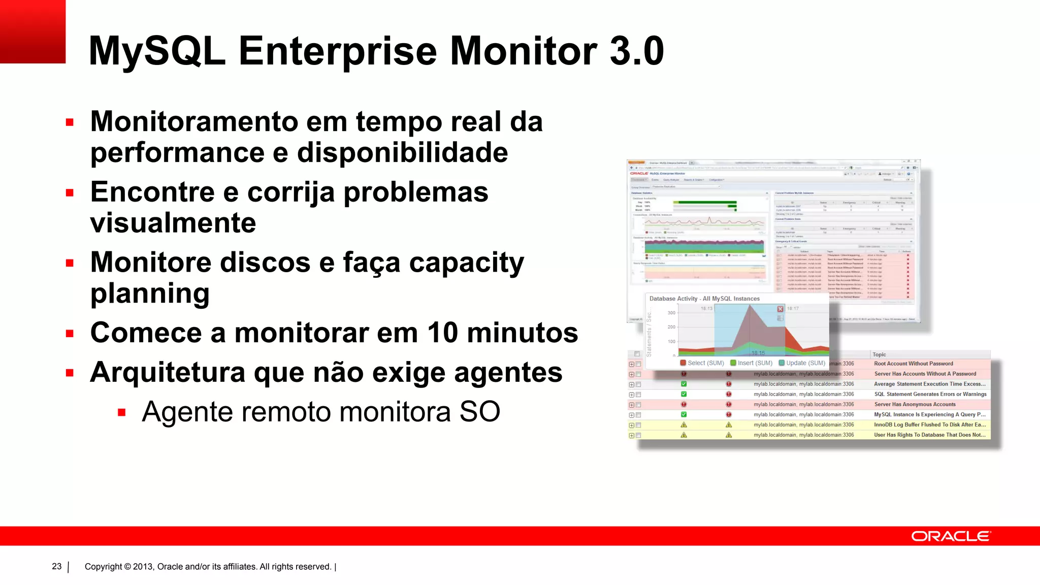 Copyright © 2013, Oracle and/or its affiliates. All rights reserved. |23
MySQL Enterprise Monitor 3.0
 Monitoramento em tempo real da
performance e disponibilidade
 Encontre e corrija problemas
visualmente
 Monitore discos e faça capacity
planning
 Comece a monitorar em 10 minutos
 Arquitetura que não exige agentes
 Agente remoto monitora SO
 