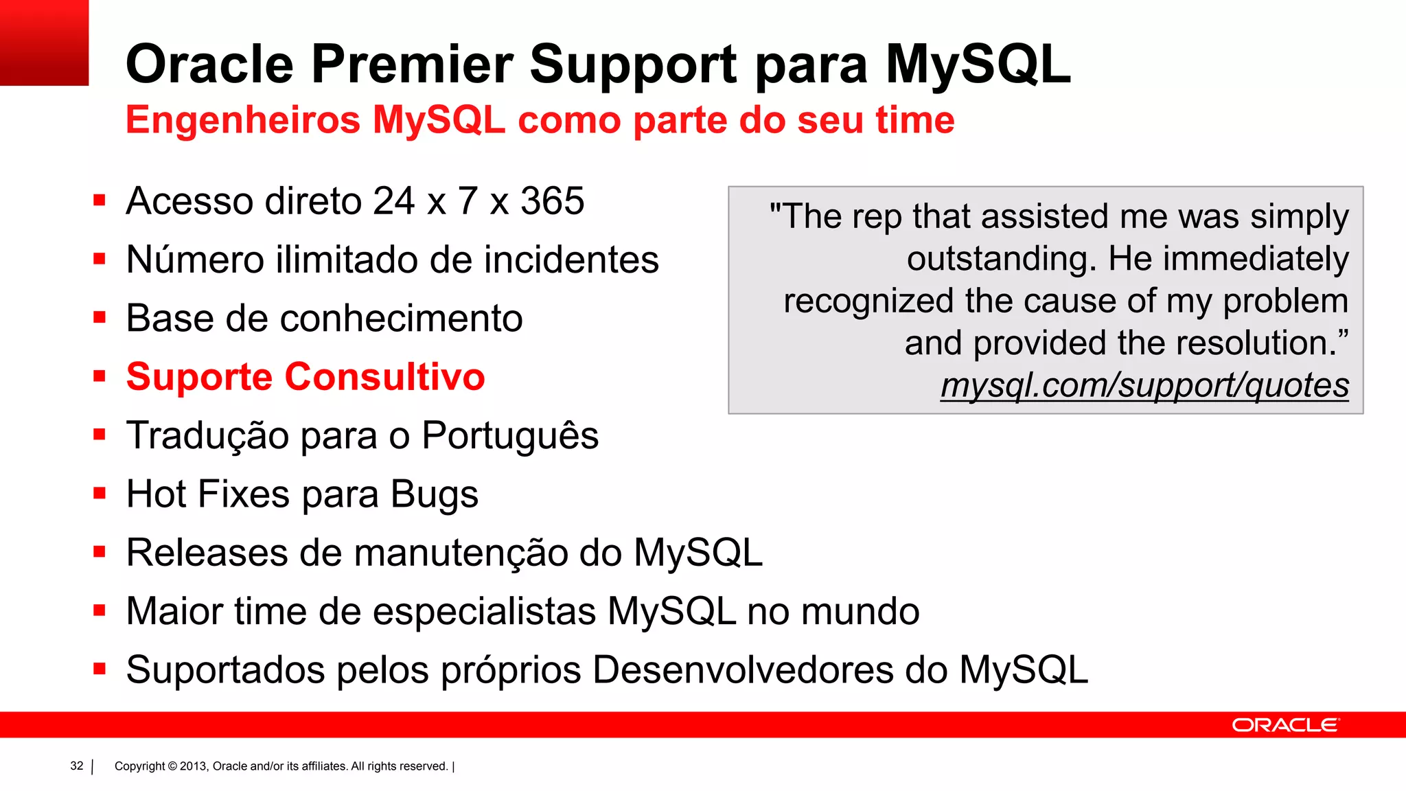 Copyright © 2013, Oracle and/or its affiliates. All rights reserved. |32
 Acesso direto 24 x 7 x 365
 Número ilimitado de incidentes
 Base de conhecimento
 Suporte Consultivo
 Tradução para o Português
 Hot Fixes para Bugs
 Releases de manutenção do MySQL
 Maior time de especialistas MySQL no mundo
 Suportados pelos próprios Desenvolvedores do MySQL
"The rep that assisted me was simply
outstanding. He immediately
recognized the cause of my problem
and provided the resolution.”
mysql.com/support/quotes
Oracle Premier Support para MySQL
Engenheiros MySQL como parte do seu time
 