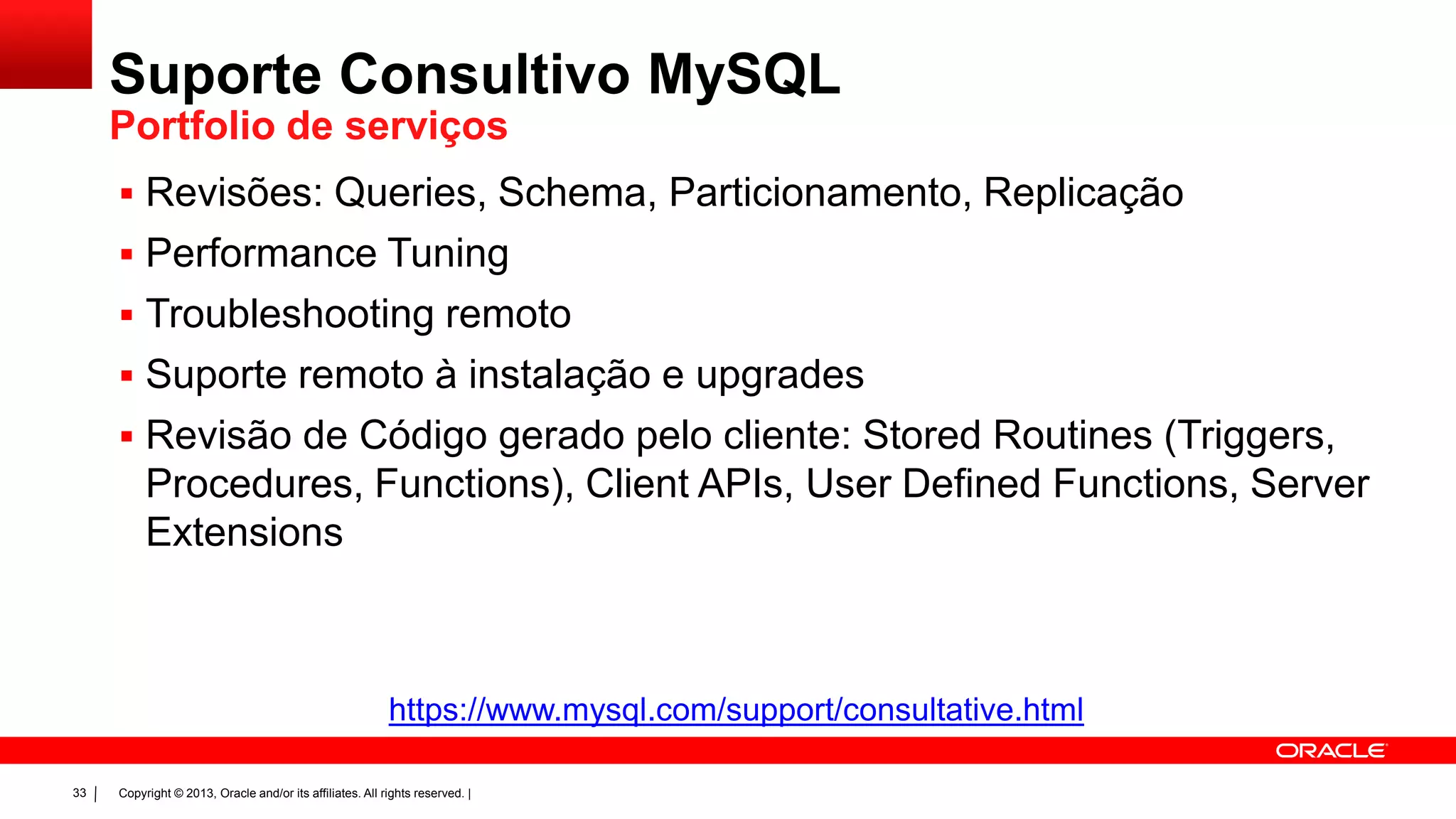 Copyright © 2013, Oracle and/or its affiliates. All rights reserved. |33
 Revisões: Queries, Schema, Particionamento, Replicação
 Performance Tuning
 Troubleshooting remoto
 Suporte remoto à instalação e upgrades
 Revisão de Código gerado pelo cliente: Stored Routines (Triggers,
Procedures, Functions), Client APIs, User Defined Functions, Server
Extensions
https://www.mysql.com/support/consultative.html
Suporte Consultivo MySQL
Portfolio de serviços
 