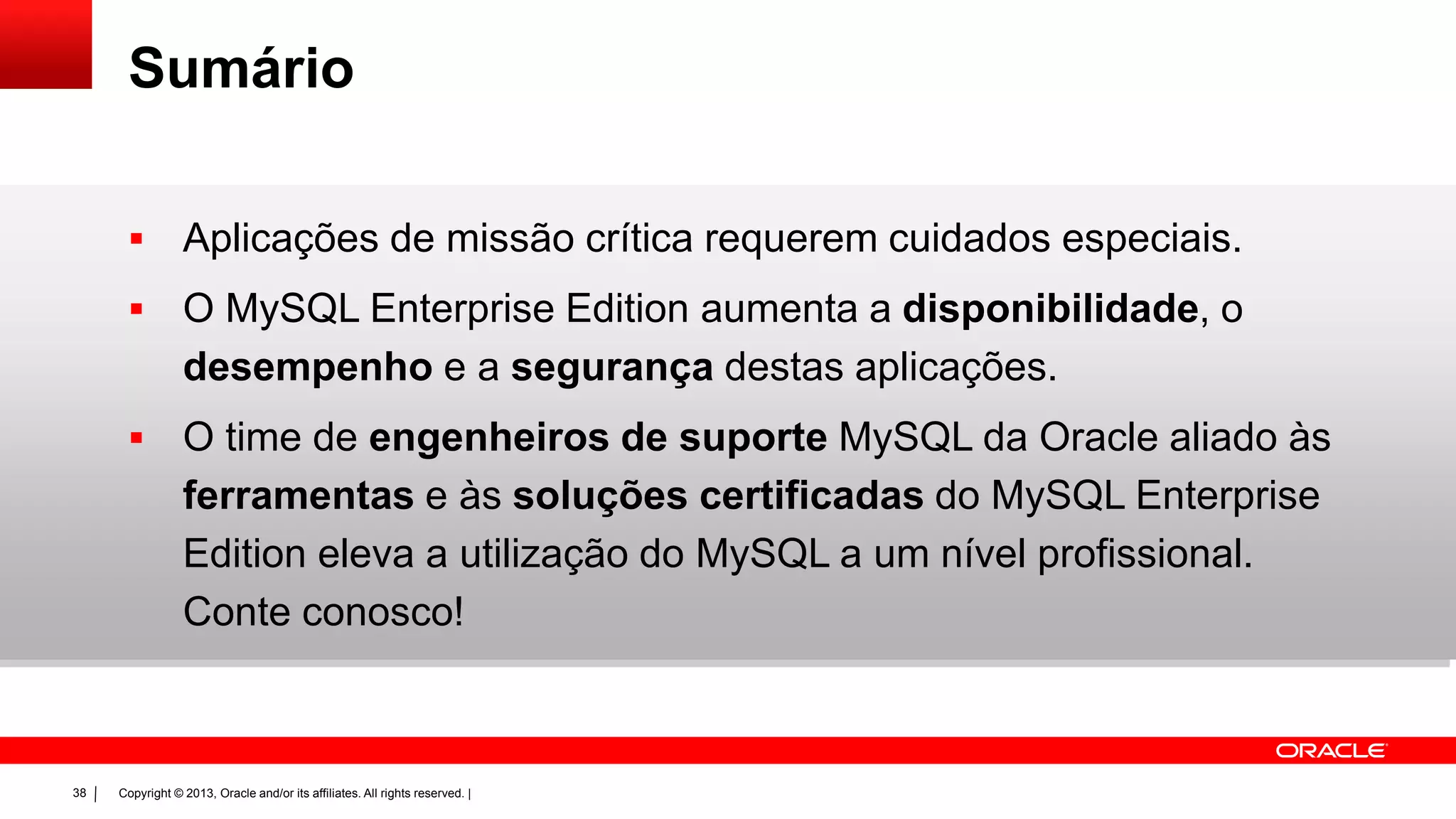 Copyright © 2013, Oracle and/or its affiliates. All rights reserved. |38
Sumário
 Aplicações de missão crítica requerem cuidados especiais.
 O MySQL Enterprise Edition aumenta a disponibilidade, o
desempenho e a segurança destas aplicações.
 O time de engenheiros de suporte MySQL da Oracle aliado às
ferramentas e às soluções certificadas do MySQL Enterprise
Edition eleva a utilização do MySQL a um nível profissional.
Conte conosco!
 