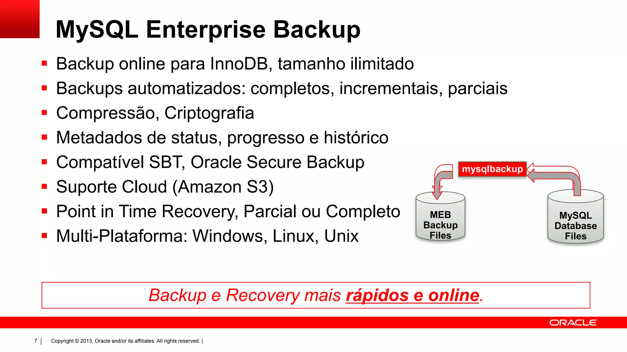 Copyright © 2013, Oracle and/or its affiliates. All rights reserved. |7
MySQL Enterprise Backup
 Backup online para InnoDB, tamanho ilimitado
 Backups automatizados: completos, incrementais, parciais
 Compressão, Criptografia
 Metadados de status, progresso e histórico
 Compatível SBT, Oracle Secure Backup
 Suporte Cloud (Amazon S3)
 Point in Time Recovery, Parcial ou Completo
 Multi-Plataforma: Windows, Linux, Unix
MEB
Backup
Files
MySQL
Database
Files
mysqlbackup
Backup e Recovery mais rápidos e online.
 