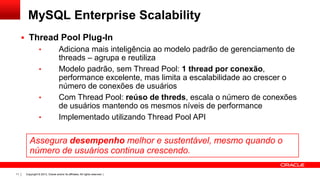 Copyright © 2013, Oracle and/or its affiliates. All rights reserved. |11
 Thread Pool Plug-In
• Adiciona mais inteligência ao modelo padrão de gerenciamento de
threads – agrupa e reutiliza
• Modelo padrão, sem Thread Pool: 1 thread por conexão,
performance excelente, mas limita a escalabilidade ao crescer o
número de conexões de usuários
• Com Thread Pool: reúso de threds, escala o número de conexões
de usuários mantendo os mesmos níveis de performance
• Implementado utilizando Thread Pool API
Assegura desempenho melhor e sustentável, mesmo quando o
número de usuários continua crescendo.
MySQL Enterprise Scalability
 