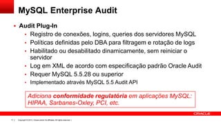 Copyright © 2013, Oracle and/or its affiliates. All rights reserved. |17
MySQL Enterprise Audit
 Audit Plug-In
• Registro de conexões, logins, queries dos servidores MySQL
• Políticas definidas pelo DBA para filtragem e rotação de logs
• Habilitado ou desabilitado dinamicamente, sem reiniciar o
servidor
• Log em XML de acordo com especificação padrão Oracle Audit
• Requer MySQL 5.5.28 ou superior
• Implementado através MySQL 5.5 Audit API
Adiciona conformidade regulatória em aplicações MySQL:
HIPAA, Sarbanes-Oxley, PCI, etc.
 