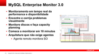 Copyright © 2013, Oracle and/or its affiliates. All rights reserved. |23
MySQL Enterprise Monitor 3.0
 Monitoramento em tempo real da
performance e disponibilidade
 Encontre e corrija problemas
visualmente
 Monitore discos e faça capacity
planning
 Comece a monitorar em 10 minutos
 Arquitetura que não exige agentes
 Agente remoto monitora SO
 