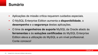 Copyright © 2013, Oracle and/or its affiliates. All rights reserved. |38
Sumário
 Aplicações de missão crítica requerem cuidados especiais.
 O MySQL Enterprise Edition aumenta a disponibilidade, o
desempenho e a segurança destas aplicações.
 O time de engenheiros de suporte MySQL da Oracle aliado às
ferramentas e às soluções certificadas do MySQL Enterprise
Edition eleva a utilização do MySQL a um nível profissional.
Conte conosco!
 