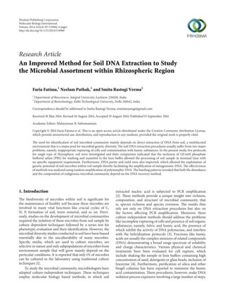 Research Article
An Improved Method for Soil DNA Extraction to Study
the Microbial Assortment within Rhizospheric Region
Faria Fatima,1
Neelam Pathak,1
and Smita Rastogi Verma2
1
Department of Biosciences, Integral University, Lucknow 226026, India
2
Department of Biotechnology, Delhi Technological University, Delhi 110042, India
Correspondence should be addressed to Smita Rastogi Verma; srsmitarastogi@gmail.com
Received 18 May 2014; Revised 10 August 2014; Accepted 19 August 2014; Published 15 September 2014
Academic Editor: Malayannan B. Subramaniam
Copyright © 2014 Faria Fatima et al. This is an open access article distributed under the Creative Commons Attribution License,
which permits unrestricted use, distribution, and reproduction in any medium, provided the original work is properly cited.
The need for identification of soil microbial community mainly depends on direct extraction of DNA from soil, a multifaceted
environment that is a major pool for microbial genetic diversity. The soil DNA extraction procedures usually suffer from two major
problems, namely, inappropriate rupturing of cells and contamination with humic substances. In the present study, five protocols
for single type of rhizospheric soil were investigated and their comparison indicated that the inclusion of 120 mM phosphate
buffered saline (PBS) for washing and mannitol in the lysis buffer allowed the processing of soil sample in minimal time with
no specific equipment requirement. Furthermore, DNA purity and yield were also improved, which allowed the exploitation of
genetic potential of soil microbes within soil sample thereby facilitating the amplification of metagenomic DNA. The effectiveness
of methods was analyzed using random amplification of polymorphic DNA. The banding patterns revealed that both the abundance
and the composition of indigenous microbial community depend on the DNA recovery method.
1. Introduction
The biodiversity of microbes within soil is significant for
the maintenance of healthy soil because these microbes are
involved in many vital functions like crucial cycles of C,
N, P, formation of soil, toxin removal, and so on. Previ-
ously, studies on the development of microbial communities
required the isolation of these microbes from soil sample by
culture dependent techniques followed by a series test for
phenotypic evaluation and their identification. However, the
microbial diversity studies conducted in soil have been biased
essentially due to the unculturability of many microbes.
Specific media, which are used to culture microbes, are
selective in nature and only subpopulations of microbes from
environment sample that will grow mainly depend on the
particular conditions. It is reported that only 1% of microbes
can be cultured in the laboratory using traditional culture
techniques [1].
To study the microbial community, microbiologists have
adopted culture-independent techniques. These techniques
employ molecular biology based methods, in which soil
extracted nucleic acid is subjected to PCR amplification
[2]. These methods provide a unique insight into richness,
composition, and structure of microbial community, that
is, species richness and species evenness. The results thus
rely not only on DNA extraction procedures but also on
the factors affecting PCR amplification. Moreover, these
culture-independent methods should address the problems
like incomplete rupturing of cells and presence of soil organic
substances, namely, fulvic and humic acid, the presence of
which inhibit the activity of DNA polymerase, and interfere
with the hybridization protocols [3]. Fractions like humic
acids are usually the complex mixtures of related compounds
(DNA) demonstrating a broad range spectrum of solubility
and charge characteristics. Various physical and chemical
treatments have been evaluated for cell rupture, which
include shaking the sample in lysis buffers containing high
concentration of sand, detergents or glass beads, inclusion of
lysozyme [4]. Furthermore, purification of silica and other
biogel columns has been reported to minimize the humic
acid contamination. These procedures, however, make DNA
isolation process expensive involving a large number of steps,
Hindawi Publishing Corporation
Molecular Biology International
Volume 2014,Article ID 518960, 6 pages
http://dx.doi.org/10.1155/2014/518960
 