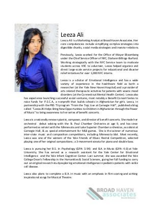  
  
  
Leeza  Ali    
Leeza Ali is a Marketing Analyst at Broad Haven Associates. Her                                
core competencies include simplifying complex strategies into                    
digestible  chunks,  social  media  strategies  and  investor  relations.  
  
Previously, Leeza worked for the Office of Mayor Bloomberg                          
under the Chief Service Officer of NYC, Diahann Billings-­‐Burford.                          
Working strategically with the NYC Service team to motivate                          
students across NYC to volunteer, Leeza helped organize and                          
direct large-­‐scale service projects for educational and disaster                       
relief  initiatives  for  over  1,000  NYC  interns.    
  
Leeza is a scholar of Emotional Intelligence and has a wide                                
variety of experience in the healthcare field as both a                             
researcher (at the Yale New Haven Hospital) and a provider of                                
arts related therapeutic activities for patients with severe mood                          
disorders (at the Connecticut Mental Health Center). Leeza also                          
has experience launching successful social ventures, most notably a Benefit Concert Series to                                      
raise funds for P.E.C.A., a nonprofit that builds schools in Afghanistan for girls. Leeza, in                                            
partnership with the PBS TV program “From the Top; Live at Carnegie Hall”, published a blog                                               
called "Leeza Ali Helps Bring New Opportunities to Children in Afghanistan through the Power                                         
of  Music"  to  bring  awareness  to  her  series  of  benefit  concerts.    
  
Leeza is a nationally renown pianist, composer, and director of benefit concerts. She made her                                            
orchestral debut soloing with the St. Paul Chamber Orchestra at age 9, and has since                                            
performed as soloist with the Minnesota and Lake Superior Chamber orchestras, as soloist at                                         
Carnegie Hall, & as special entertainment for MLB games. She is the winner of numerous                                            
inter-­‐state music and composition competitions, including Minnesota Idol. Most recently,                             
Leeza was one of the winners of the Yale Friends of Music Recital Competition, selected                                            
playing  one  of  her  original  compositions;  a  3-­‐movement  sonata  for  piano  and  double  bass.    
  
Leeza is pursuing her B.S. In Psychology (GPA: 3.94) and B.A. in Music (GPA: 4.0) at Yale                                                  
University. She has served as a research assistant for the Yale Center for Emotional                                         
Intelligence and the Yale Infant Cognition Center. Last summer, she was awarded the Yale                                         
College Dean’s Fellowship in the Humanities & Social Sciences, giving her full funding to carry                                            
out an original research study exploring emotional intelligence in pediatric patients with sickle                                      
cell  disease.    
  
Leeza also plans to complete a B.A. in music with an emphasis in film scoring and writing                                                  
inspirational  songs  for  Musical  Theatre.     
  
 