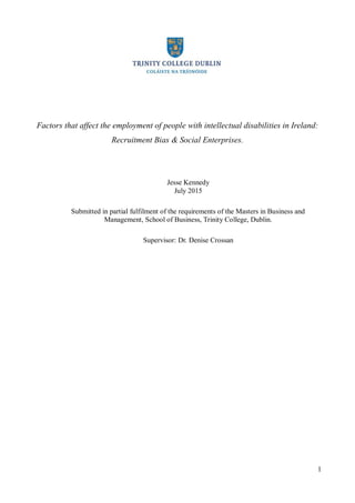 1
Factors that affect the employment of people with intellectual disabilities in Ireland:
Recruitment Bias & Social Enterprises.
Jesse Kennedy
July 2015
Submitted in partial fulfilment of the requirements of the Masters in Business and
Management, School of Business, Trinity College, Dublin.
Supervisor: Dr. Denise Crossan
 